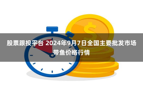 股票跟投平台 2024年9月7日全国主要批发市场带鱼价格行情