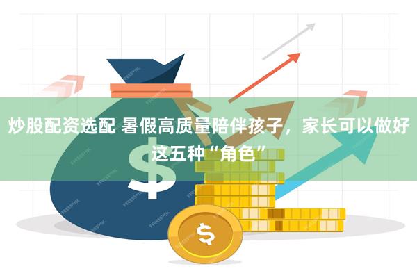 炒股配资选配 暑假高质量陪伴孩子，家长可以做好这五种“角色”