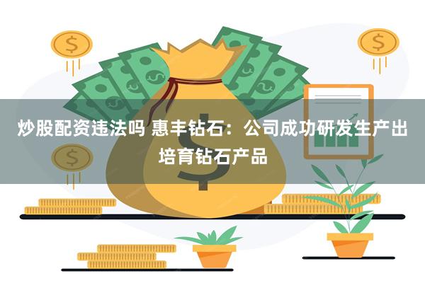 炒股配资违法吗 惠丰钻石：公司成功研发生产出培育钻石产品