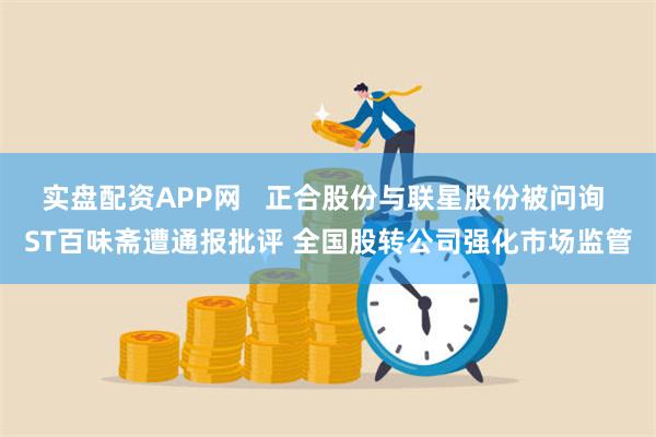 实盘配资APP网   正合股份与联星股份被问询 ST百味斋遭通报批评 全国股转公司强化市场监管