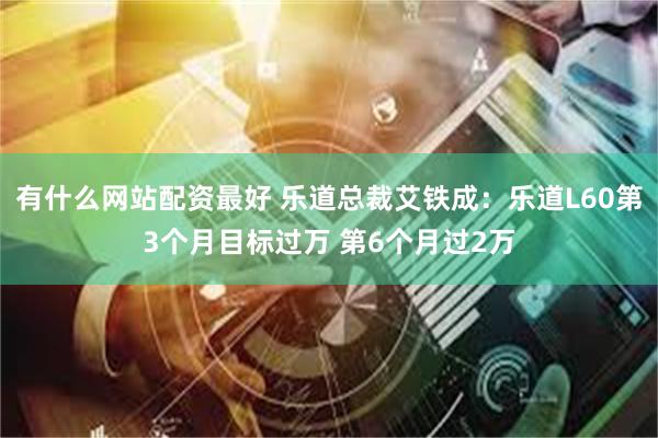 有什么网站配资最好 乐道总裁艾铁成：乐道L60第3个月目标过万 第6个月过2万