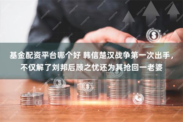 基金配资平台哪个好 韩信楚汉战争第一次出手，不仅解了刘邦后顾之忧还为其抢回一老婆