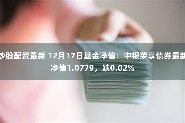 炒股配资最新 12月17日基金净值：中银荣享债券最新净值1.0779，跌0.02%
