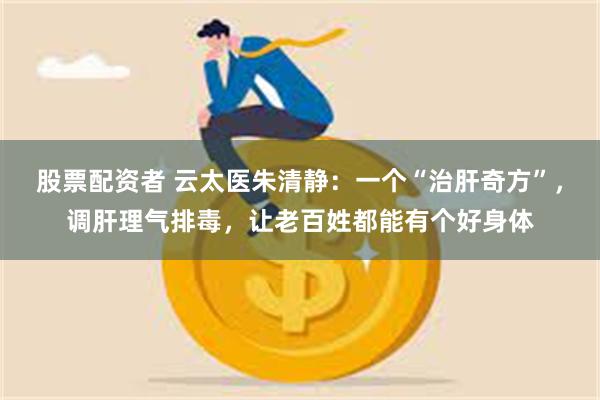 股票配资者 云太医朱清静：一个“治肝奇方”，调肝理气排毒，让老百姓都能有个好身体