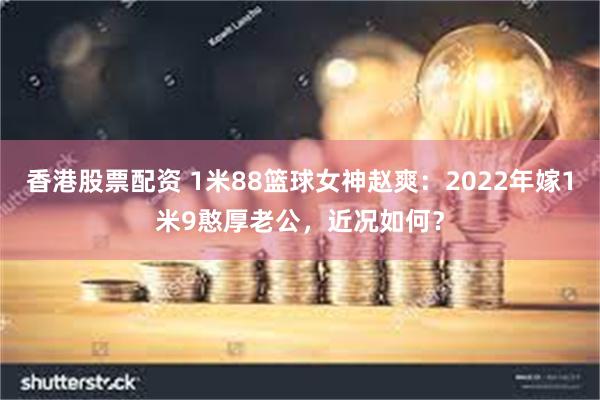 香港股票配资 1米88篮球女神赵爽：2022年嫁1米9憨厚老公，近况如何？