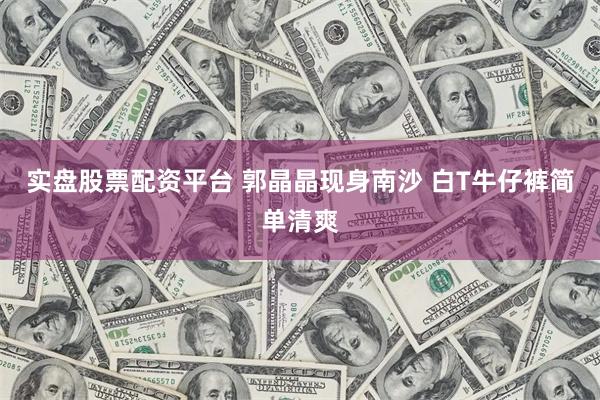 实盘股票配资平台 郭晶晶现身南沙 白T牛仔裤简单清爽