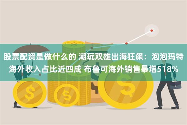 股票配资是做什么的 潮玩双雄出海狂飙：泡泡玛特海外收入占比近四成 布鲁可海外销售暴增518%