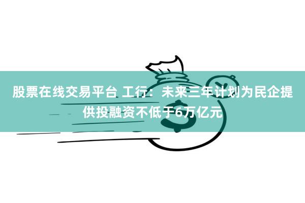 股票在线交易平台 工行：未来三年计划为民企提供投融资不低于6万亿元