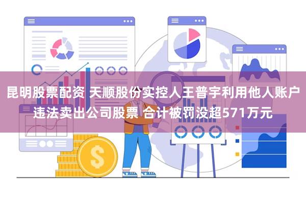 昆明股票配资 天顺股份实控人王普宇利用他人账户违法卖出公司股票 合计被罚没超571万元