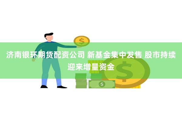 济南银环期货配资公司 新基金集中发售 股市持续迎来增量资金