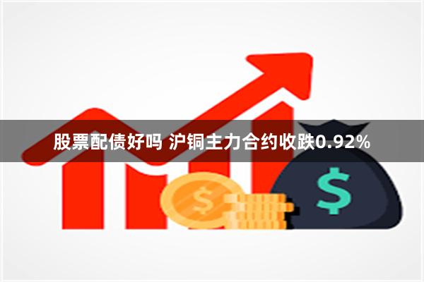 股票配债好吗 沪铜主力合约收跌0.92%