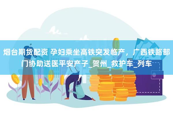 烟台期货配资 孕妇乘坐高铁突发临产，广西铁路部门协助送医平安产子_贺州_救护车_列车