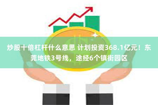 炒股十倍杠杆什么意思 计划投资368.1亿元！东莞地铁3号线，途经6个镇街园区